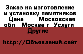 Заказ на изготовление и установку памятников › Цена ­ - - Московская обл., Москва г. Услуги » Другие   